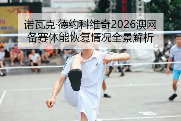 诺瓦克·德约科维奇2026澳网备赛体能恢复情况全景解析 | heibaisports